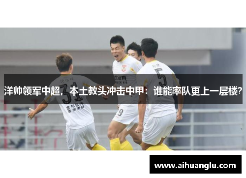 洋帅领军中超，本土教头冲击中甲：谁能率队更上一层楼？